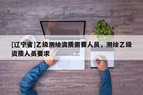 [辽宁省]乙级测绘资质需要人员，测绘乙级资质人员要求