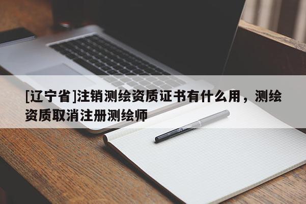 [辽宁省]注销测绘资质证书有什么用，测绘资质取消注册测绘师