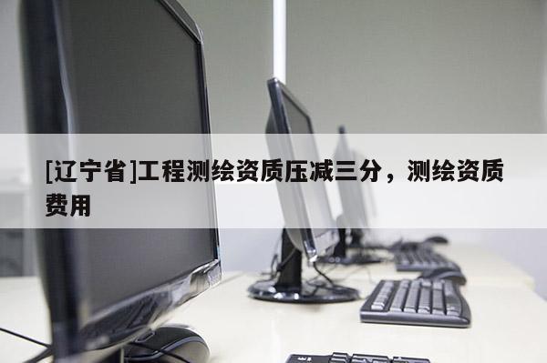 [辽宁省]工程测绘资质压减三分，测绘资质费用