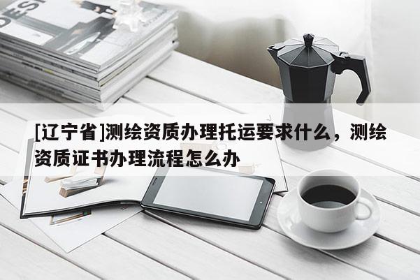 [辽宁省]测绘资质办理托运要求什么，测绘资质证书办理流程怎么办