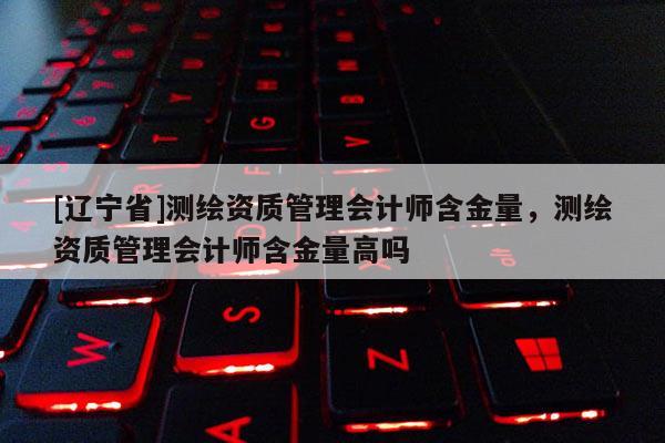 [辽宁省]测绘资质管理会计师含金量，测绘资质管理会计师含金量高吗