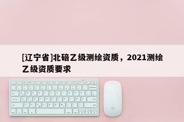 [辽宁省]北碚乙级测绘资质，2021测绘乙级资质要求