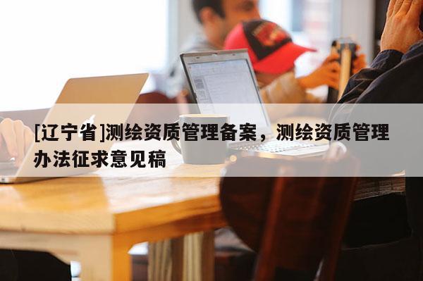 [辽宁省]测绘资质管理备案，测绘资质管理办法征求意见稿