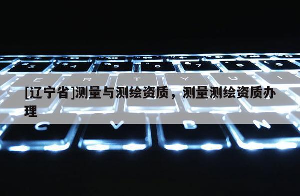 [辽宁省]测量与测绘资质，测量测绘资质办理
