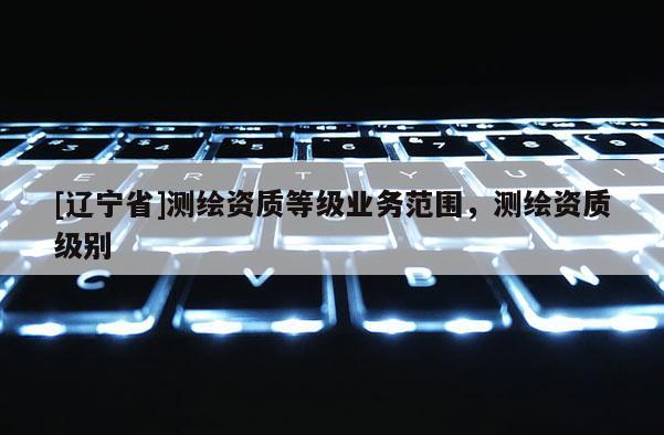 [辽宁省]测绘资质等级业务范围，测绘资质级别