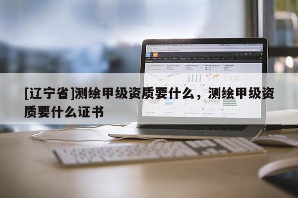 [辽宁省]测绘甲级资质要什么，测绘甲级资质要什么证书