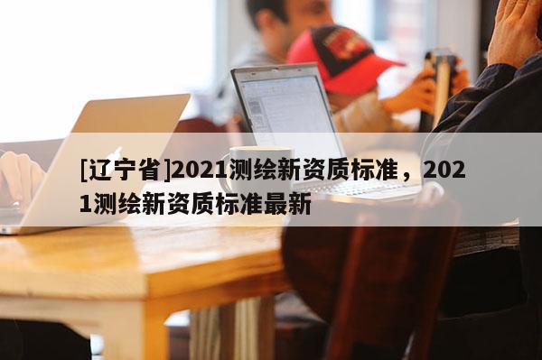 [辽宁省]2021测绘新资质标准，2021测绘新资质标准最新