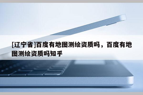 [辽宁省]百度有地图测绘资质吗，百度有地图测绘资质吗知乎