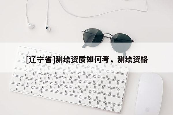 [辽宁省]测绘资质如何考，测绘资格