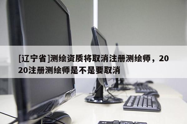 [辽宁省]测绘资质将取消注册测绘师，2020注册测绘师是不是要取消