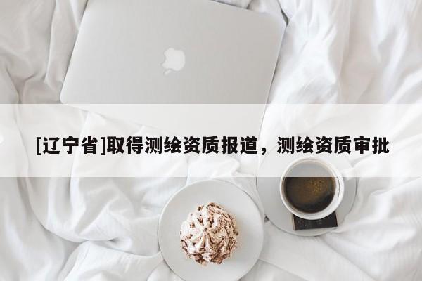 [辽宁省]取得测绘资质报道，测绘资质审批