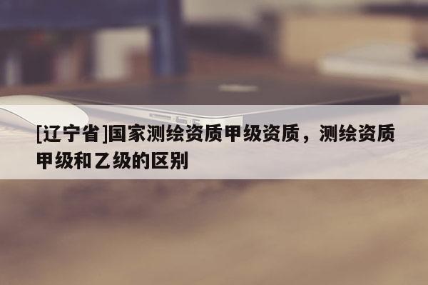[辽宁省]国家测绘资质甲级资质，测绘资质甲级和乙级的区别