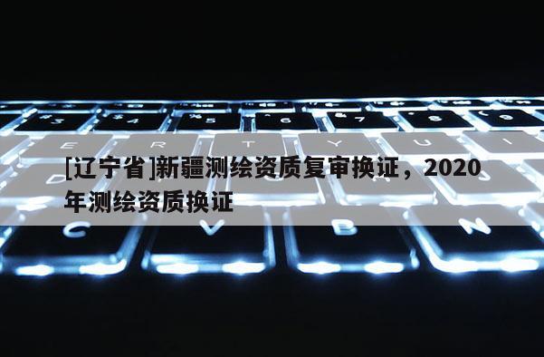 [辽宁省]新疆测绘资质复审换证，2020年测绘资质换证