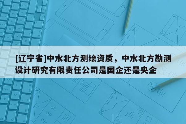 [辽宁省]中水北方测绘资质，中水北方勘测设计研究有限责任公司是国企还是央企