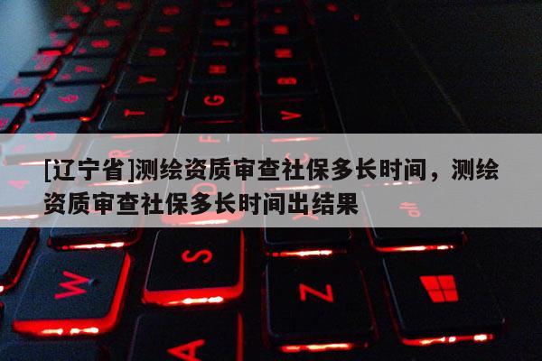 [辽宁省]测绘资质审查社保多长时间，测绘资质审查社保多长时间出结果