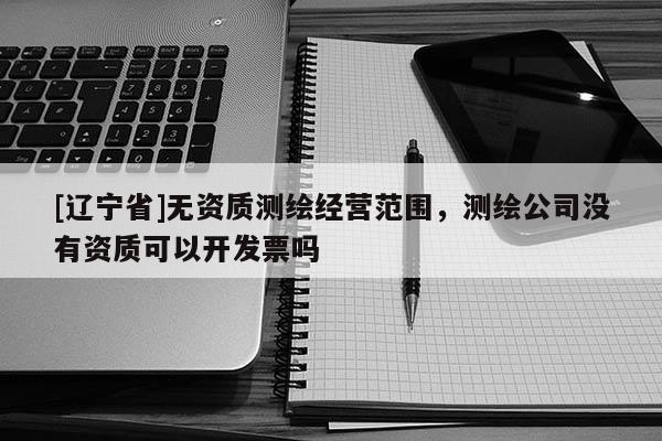 [辽宁省]无资质测绘经营范围，测绘公司没有资质可以开发票吗