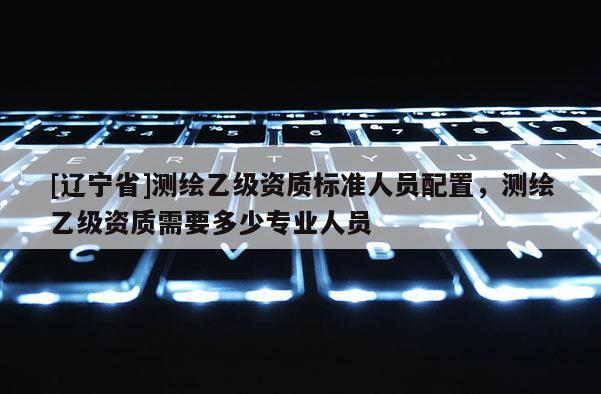 [辽宁省]测绘乙级资质标准人员配置，测绘乙级资质需要多少专业人员