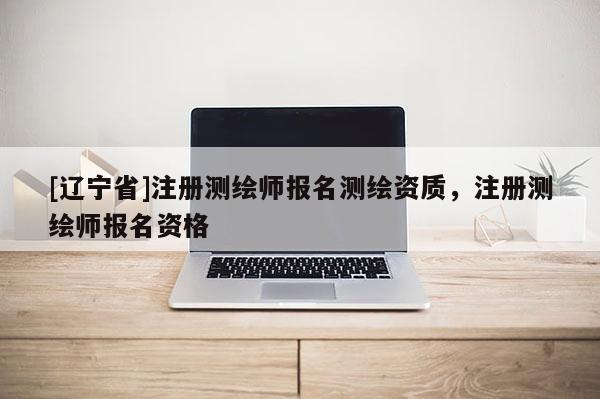 [辽宁省]注册测绘师报名测绘资质，注册测绘师报名资格