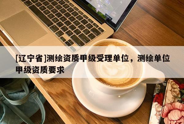 [辽宁省]测绘资质甲级受理单位，测绘单位甲级资质要求