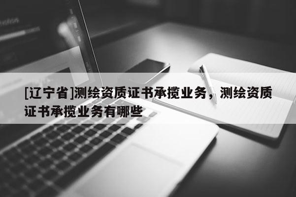[辽宁省]测绘资质证书承揽业务，测绘资质证书承揽业务有哪些