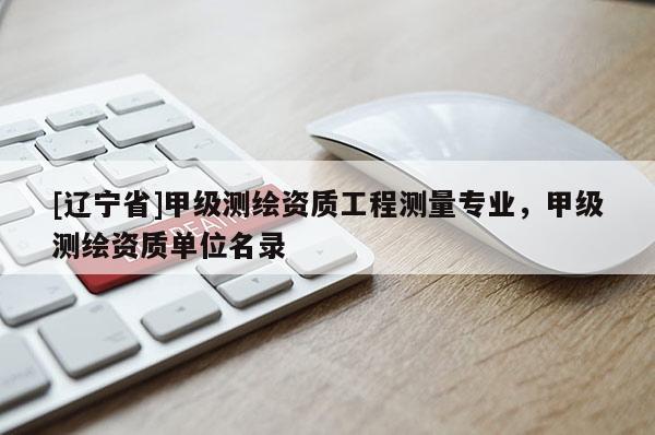 [辽宁省]甲级测绘资质工程测量专业，甲级测绘资质单位名录