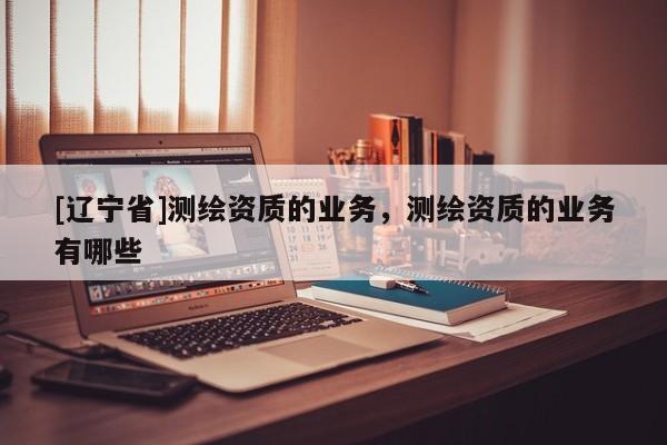 [辽宁省]测绘资质的业务，测绘资质的业务有哪些