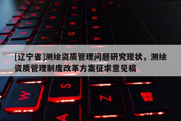 [辽宁省]测绘资质管理问题研究现状，测绘资质管理制度改革方案征求意见稿