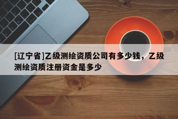 [辽宁省]乙级测绘资质公司有多少钱，乙级测绘资质注册资金是多少