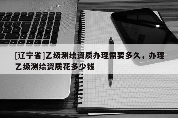 [辽宁省]乙级测绘资质办理需要多久，办理乙级测绘资质花多少钱