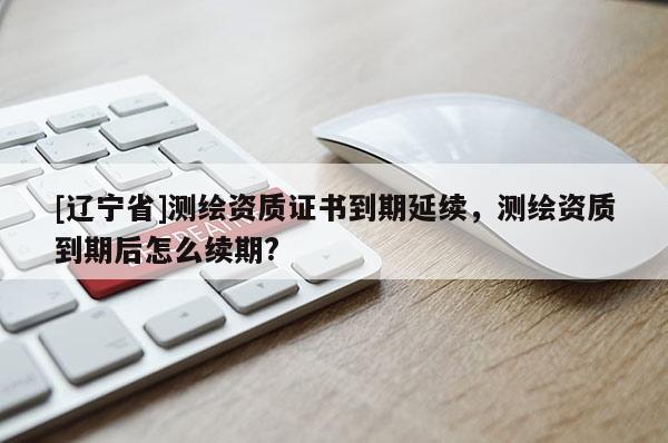 [辽宁省]测绘资质证书到期延续，测绘资质到期后怎么续期?