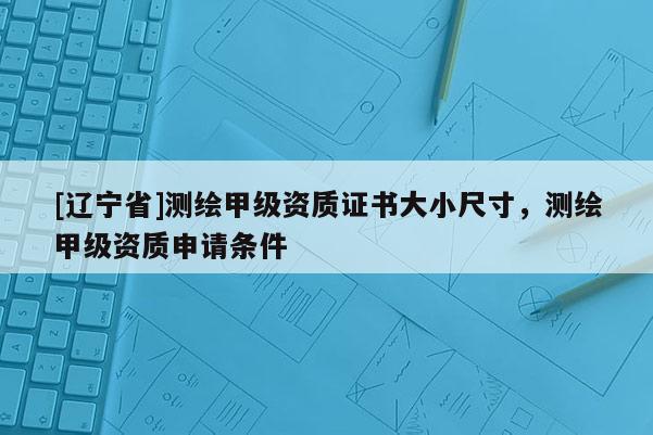 [辽宁省]测绘甲级资质证书大小尺寸，测绘甲级资质申请条件