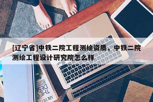 [辽宁省]中铁二院工程测绘资质，中铁二院测绘工程设计研究院怎么样