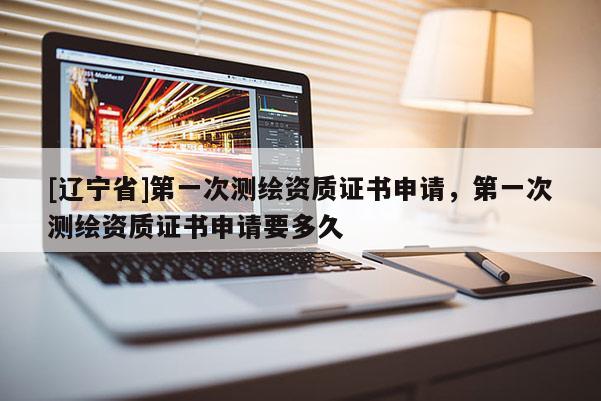 [辽宁省]第一次测绘资质证书申请，第一次测绘资质证书申请要多久