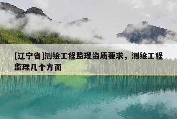 [辽宁省]测绘工程监理资质要求，测绘工程监理几个方面