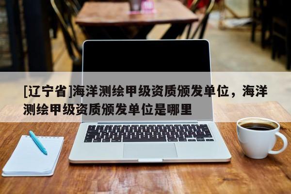 [辽宁省]海洋测绘甲级资质颁发单位，海洋测绘甲级资质颁发单位是哪里