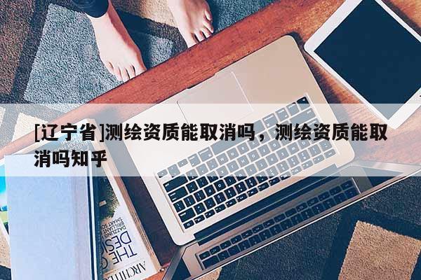 [辽宁省]测绘资质能取消吗，测绘资质能取消吗知乎