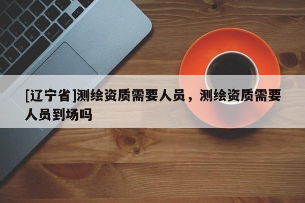 [辽宁省]测绘资质需要人员，测绘资质需要人员到场吗