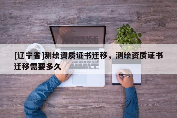 [辽宁省]测绘资质证书迁移，测绘资质证书迁移需要多久