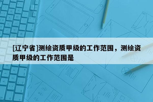 [辽宁省]测绘资质甲级的工作范围，测绘资质甲级的工作范围是