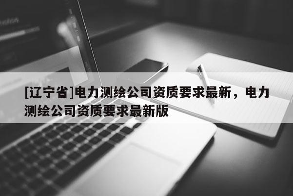 [辽宁省]电力测绘公司资质要求最新，电力测绘公司资质要求最新版