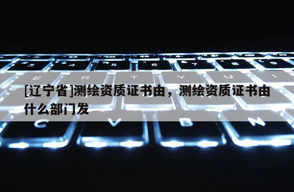 [辽宁省]测绘资质证书由，测绘资质证书由什么部门发