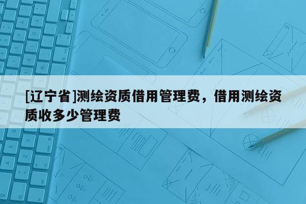 [辽宁省]测绘资质借用管理费，借用测绘资质收多少管理费