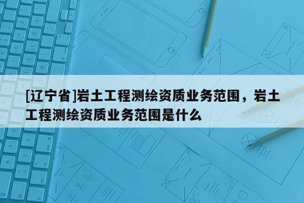 [辽宁省]岩土工程测绘资质业务范围，岩土工程测绘资质业务范围是什么