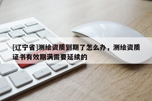 [辽宁省]测绘资质到期了怎么办，测绘资质证书有效期满需要延续的