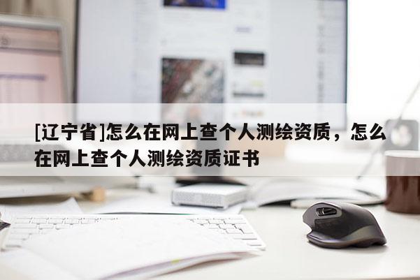 [辽宁省]怎么在网上查个人测绘资质，怎么在网上查个人测绘资质证书