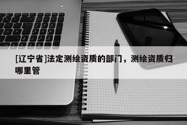 [辽宁省]法定测绘资质的部门，测绘资质归哪里管