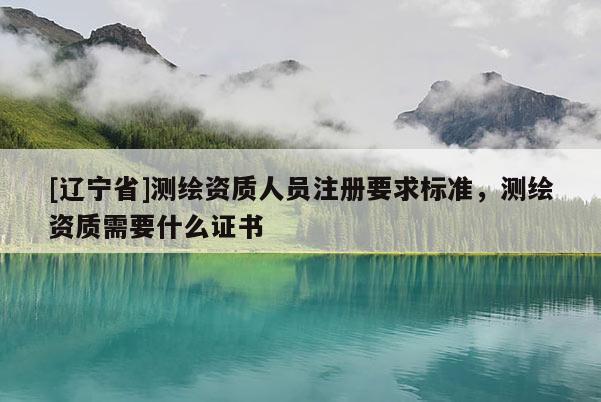[辽宁省]测绘资质人员注册要求标准，测绘资质需要什么证书