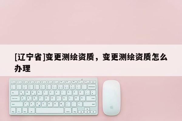 [辽宁省]变更测绘资质，变更测绘资质怎么办理