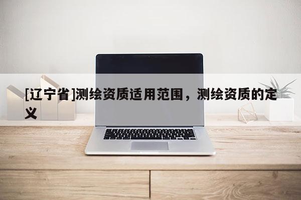 [辽宁省]测绘资质适用范围，测绘资质的定义