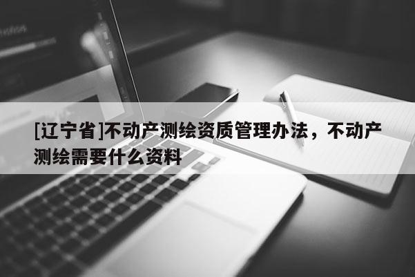 [辽宁省]不动产测绘资质管理办法，不动产测绘需要什么资料
